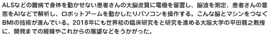 ALSなどの難病で身体を動かせない患者さんの大脳皮質に電極を留置し、脳波を測定、患者さんの意思をAIなどで解析し、ロボットアームを動かしたりパソコンを操作する。こんな脳とマシンをつなぐBMIの技術が進んでいる。2018年にも世界初の臨床研究をと研究を進める大阪大学の平田雅之教授に、開発までの経緯やこれからの展望などをうかがった。