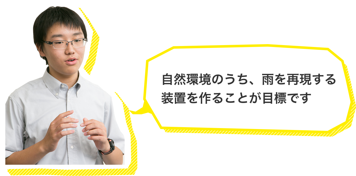 自然環境のうち、雨を再現する装置を作ることが目標です