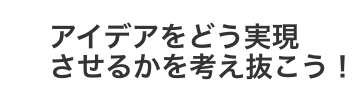 アイデアをどう実現させるかを考え抜こう!