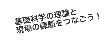 基礎科学の理論と現場の課題をつなごう！