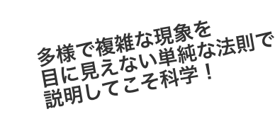 多様で複雑な現象を目に見えない単純な法則で説明してこそ科学！