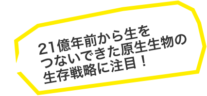 21億年前から生をつないできた原生生物の生存戦略に注目!