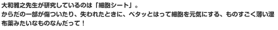 大和雅之先生が研究しているのは「細胞シート」。からだの一部が傷ついたり、失われたときに、ペタッとはって細胞を元気にする、ものすごく薄い湿布薬みたいなものなんだって！