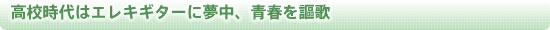 高校時代はエレキギターに夢中、青春を謳歌