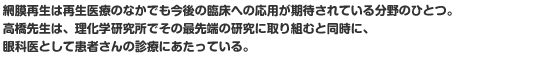 網膜再生は再生医療のなかでも今後の臨床への応用が期待されている分野のひとつ。高橋先生は、理化学研究所でその最先端の研究に取り組むと同時に、眼科医として患者さんの診療にあたっている。