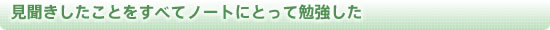 見聞きしたことをすべてノートにとって勉強した