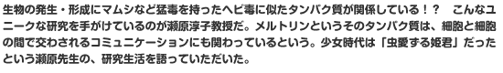 生物の発生・形成にマムシなど猛毒を持ったヘビ毒に似たタンパク質が関係している！？　こんなユニークな研究を手がけているのが瀬原淳子教授だ。メルトリンというそのタンパク質は、細胞と細胞の間で交わされるコミュニケーションにも関わっているという。少女時代は「虫愛ずる姫君」だったという瀬原先生の、研究生活を語っていただいた。
