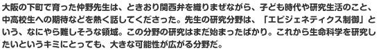 大阪の下町で育った仲野先生は、ときおり関西弁を織りまぜながら、子ども時代や研究生活のこと、中高校生への期待などを熱く話してくださった。先生の研究分野は、「エピジェネティクス制御」という、なにやら難しそうな領域。この分野の研究はまだ始まったばかり。これから生命科学を研究したいというキミにとっても、大きな可能性が広がる分野だ。