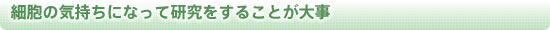 細胞の気持ちになって研究をすることが大事