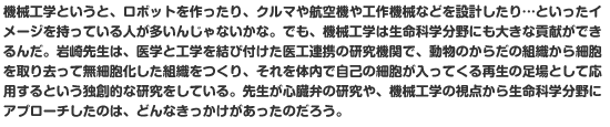 機械工学というと、ロボットを作ったり、クルマや航空機や工作機械などを設計したり…といったイメージを持っている人が多いんじゃないかな。でも、機械工学は生命科学分野にも大きな貢献ができるんだ。岩崎先生は、医学と工学を結び付けた医工連携の研究機関で、動物のからだの組織から細胞を取り去って無細胞化した組織をつくり、それを体内で自己の細胞が入ってくる再生の足場として応用するという独創的な研究をしている。先生が心臓弁の研究や、機械工学の視点から生命科学分野にアプローチしたのは、どんなきっかけがあったのだろう。