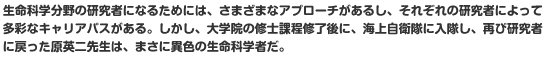 生命科学分野の研究者になるためには、さまざまなアプローチがあるし、それぞれの研究者によって多彩なキャリアパスがある。しかし、大学院の修士課程修了後に、海上自衛隊に入隊し、再び研究者に戻った原英二先生は、まさに異色の生命科学者だ。