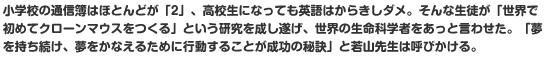 小学校の通信簿はほとんどが「2」、高校生になっても英語はからきしダメ。そんな生徒が「世界で初めてクローンマウスをつくる」という研究を成し遂げ、世界の生命科学者をあっと言わせた。「夢を持ち続け、夢をかなえるために行動することが成功の秘訣」と若山先生は呼びかける。