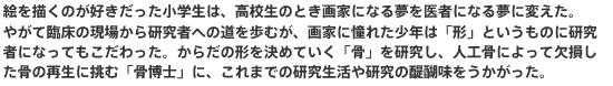 絵を描くのが好きだった小学生は、高校生のとき画家になる夢を医者になる夢に変えた。やがて臨床の現場から研究者への道を歩むが、画家に憧れた少年は「形」というものに研究者になってもこだわった。からだの形を決めていく「骨」を研究し、人工骨によって欠損した骨の再生に挑む「骨博士」に、これまでの研究生活や研究の醍醐味をうかがった。