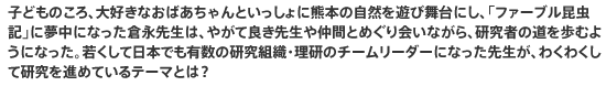 子どものころ、大好きなおばあちゃんといっしょに熊本の自然を遊び舞台にし、「ファーブル昆虫記」に夢中になった倉永先生は、やがて良き先生や仲間とめぐり会いながら、研究者の道を歩むようになった。若くして日本でも有数の研究組織・理研のチームリーダーになった先生が、わくわくして研究を進めているテーマとは？