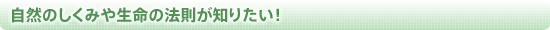 自然のしくみや生命の法則が知りたい！