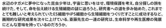 水辺のタガメに夢中になった昆虫少年は、宇宙に思いをはせ、環境保護を考え、自分探しの旅を続けた。そして、命を伝え続ける生殖細胞の謎に迫ろうと、研究者への道を歩み始めた。これまでとても難しいと考えられていたES細胞やiPS細胞から生殖細胞をつくりだすことに成功するなど、画期的な研究成果を次々に上げている。斎藤先生の一連の研究は、生命科学や再生医療の発展にどんな意味を持っているのだろうか。
