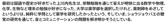 最初は国語や歴史が好きだった上川内先生は、受験勉強を通じて答えが明快に出る数学や物理、化学、生物など理系の勉強が好きになった。大学は薬学部を選択したけれど、薬剤師をめざしてというよりは、純粋に学問として薬学を研究したかったという。そしていま、ショウジョウバエの聴覚の研究を通じて、音とコミュニケーションの問題を解き明かそうとしている。