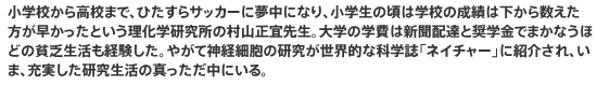 小学校から高校まで、ひたすらサッカーに夢中になり、小学生の頃は学校の成績は下から数えた方が早かったという理化学研究所の村山正宜先生。大学の学費は新聞配達と奨学金でまかなうほどの貧乏生活も経験した。やがて神経細胞の研究が世界的な科学誌「ネイチャー」に紹介され、いま、充実した研究生活の真っただ中にいる。