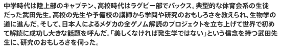 中学時代は陸上部のキャプテン、高校時代はラグビー部でバックス。典型的な体育会系の生徒だった武田先生。高校の先生や予備校の講師から学問や研究のおもしろさを教えられ、生物学の道に進んだ。そして、日本人によるメダカの全ゲノム解読のプロジェクトを立ち上げて世界で初めて解読に成功し大きな話題を呼んだ。「美しくなければ発生学ではない」という信念を持つ武田先生に、研究のおもしろさを伺った。