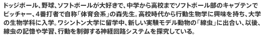 ドッジボール、野球、ソフトボールが大好きで、中学から高校までソフトボール部のキャプテンでピッチャー、4番打者で自称「体育会系」の森先生。高校時代から行動生物学に興味を持ち、大学の生物学科に入学。ワシントン大学に留学中、新しい実験モデル動物の「線虫」に出合い、以後、線虫の記憶や学習、行動を制御する神経回路システムを探究している。