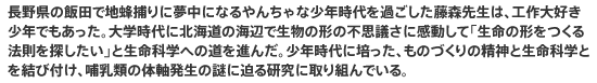 長野県の飯田で地蜂捕りに夢中になるやんちゃな少年時代を過ごした藤森先生は、工作大好き少年でもあった。大学時代に北海道の海辺で生物の形の不思議さに感動して「生命の形をつくる法則を探したい」と生命科学への道を進んだ。少年時代に培った、ものづくりの精神と生命科学とを結び付け、哺乳類の体軸発生の謎に迫る研究に取り組んでいる。