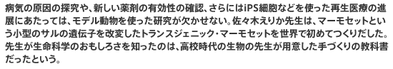 病気の原因の探究や、新しい薬剤の有効性の確認、さらにはiPS細胞などを使った再生医療の進展にあたっては、モデル動物を使った研究が欠かせない。佐々木えりか先生は、マーモセットという小型のサルの遺伝子を改変したトランスジェニック・マーモセットを世界で初めてつくりだした。先生が生命科学のおもしろさを知ったのは、高校時代の生物の先生が用意した手づくりの教科書だったという。