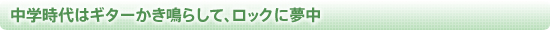 中学時代はギターかき鳴らして、ロックに夢中