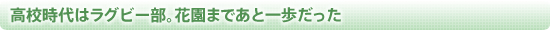 高校時代はラグビー部。花園まであと一歩だった