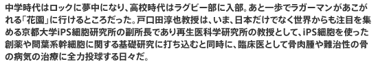 中学時代はロックに夢中になり、高校時代はラグビー部に入部。あと一歩でラガーマンがあこがれる「花園」に行けるところだった。戸口田淳也教授は、いま、日本だけでなく世界からも注目を集める京都大学iPS細胞研究所の副所長であり再生医科学研究所の教授として、iPS細胞を使った創薬や間葉系幹細胞に関する基礎研究に打ち込むと同時に、臨床医として骨肉腫や難治性の骨の病気の治療に全力投球する日々だ。