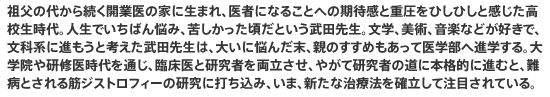 祖父の代から続く開業医の家に生まれ、医者になることへの期待感と重圧をひしひしと感じた高校生時代。人生でいちばん悩み、苦しかった頃だという武田先生。文学、美術、音楽などが好きで、文科系に進もうと考えた武田先生は、大いに悩んだ末、親のすすめもあって医学部へ進学する。大学院や研修医時代を通じ、臨床医と研究者を両立させ、やがて研究者の道に本格的に進むと、難病とされる筋ジストロフィーの研究に打ち込み、いま、新たな治療法を確立して注目されている。