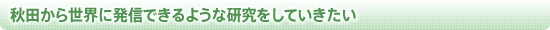 秋田から世界に発信できるような研究をしていきたい