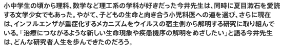 小中学生の頃から理科、数学など理工系の学科が好きだった今井先生は、同時に夏目漱石を愛読する文学少女でもあった。やがて、子どもの生命と向き合う小児科医への道を選び、さらに現在は、インフルエンザが重症化するメカニズムをウイルスの宿主側から解明する研究に取り組んでいる。「治療につながるような新しい生命現象や疾患機序の解明をめざしたい」と語る今井先生は、どんな研究者人生を歩んできたのだろう。