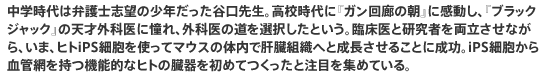 中学時代は弁護士志望の少年だった谷口先生。高校時代に『ガン回廊の朝』に感動し、『ブラックジャック』の天才外科医に憧れ、外科医の道を選択したという。臨床医と研究者を両立させながら、いま、ヒトiPS細胞を使ってマウスの体内で肝臓組織へと成長させることに成功。iPS細胞から血管網を持つ機能的なヒトの臓器を初めてつくったと注目を集めている。