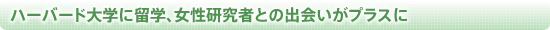 ハーバード大学に留学、女性研究者との出会いがプラスに