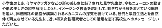 小学生のとき、ミヤマクワガタなどの形の美しさに魅了された見学先生は、今もニューロンの動きや形の美しさの謎を解明しようと、イメージング技術を応用して、動きながら形を変えていく細胞を追い、神経回路の細胞が構築されるメカニズムの探究を続けている。研究と家庭生活とを自然体で両立させている先生に、近い将来女性研究者としての活躍を志す高校生へのメッセージもいただいた。