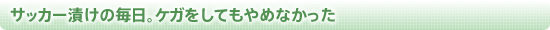 サッカー漬けの毎日。ケガをしてもやめなかった