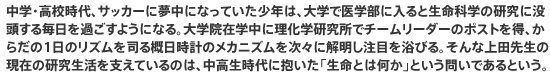 中学・高校時代、サッカーに夢中になっていた少年は、大学で医学部に入ると生命科学の研究に没頭する毎日を過ごすようになる。大学院在学中に理化学研究所でチームリーダーのポストを得、からだの1日のリズムを司る概日時計のメカニズムを次々に解明し注目を浴びる。そんな上田先生の現在の研究生活を支えているのは、中高生時代に抱いた「生命とは何か」という問いであるという。