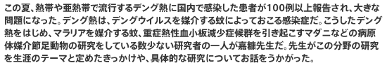 この夏、熱帯や亜熱帯で流行するデング熱に国内で感染した患者が100例以上報告され、大きな問題になった。デング熱は、デングウイルスを媒介する蚊によっておこる感染症だ。こうしたデング熱をはじめ、マラリアを媒介する蚊、重症熱性血小板減少症候群を引き起こすマダニなどの病原体媒介節足動物の研究をしている数少ない研究者の一人が嘉糠先生だ。先生がこの分野の研究を生涯のテーマと定めたきっかけや、具体的な研究についてお話をうかがった。