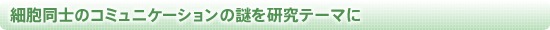 細胞同士のコミュニケーションの謎を研究テーマに