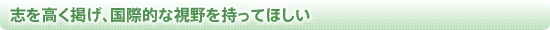 志を高く掲げ、国際的な視野を持ってほしい