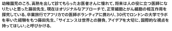 幼稚園児のころ、高熱を出して診てもらったお医者さんに憧れて、将来は人の役に立つ医師になりたいと思った藤田先生。現在はオリジナルなアプローチで、正常細胞とがん細胞の相互作用を探究している。卒業旅行でアフリカでの医師ボランティアに携わり、30代でロンドンの大学でラボを率いた経験をもつ藤田先生、「サイエンスは世界との勝負。アイデアを大切に、国際的な視点を持ってほしい」と呼びかける。