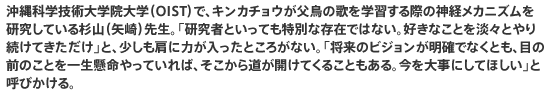 沖縄科学技術大学院大学（OIST）で、キンカチョウが父鳥の歌を学習する際の神経メカニズムを研究している杉山（矢崎）先生。「研究者といっても特別な存在ではない。好きなことを淡々とやり続けてきただけ」と、少しも肩に力が入ったところがない。「将来のビジョンが明確でなくとも、目の前のことを一生懸命やっていれば、そこから道が開けてくることもある。今を大事にしてほしい」と呼びかける。
