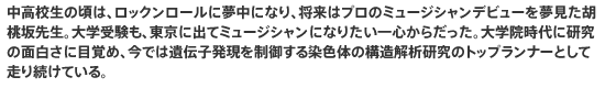 中高校生の頃は、ロックンロールに夢中になり、将来はプロのミュージシャンデビューを夢見た胡桃坂先生。大学受験も、東京に出てミュージシャンになりたい一心からだった。大学院時代に研究の面白さに目覚め、今では遺伝子発現を制御する染色体の構造解析研究のトップランナーとして走り続けている。