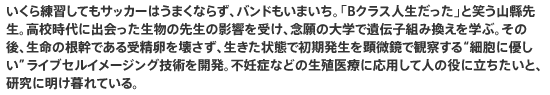 いくら練習してもサッカーはうまくならず、バンドもいまいち。「Bクラス人生だった」と笑う山縣先生。高校時代に出会った生物の先生の影響を受け、念願の大学で遺伝子組み換えを学ぶ。その後、生命の根幹である受精卵を壊さず、生きた状態で初期発生を顕微鏡で観察する“細胞に優しい”ライブセルイメージング技術を開発。不妊症などの生殖医療に応用して人の役に立ちたいと、研究に明け暮れている。