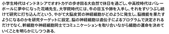 小学生時代はインドネシアでオオトカゲの歩き回る大自然で休日を過ごし、中高校時代はバレーボールに夢中になった花嶋先生、大学院時代には、牛の目玉や肺を入手し、それをすりつぶし続けて研究に打ち込んだという。やがて大脳皮質の神経細胞がどのように発生し、脳機能を果たすようになるのかを研究ターゲットに設定。脳の神経細胞は遺伝子によるプログラムで決定されるだけでなく、幹細胞や神経細胞同士でコミュニケーションを取り合いながら細胞の運命を決めていくことを明らかにしつつある。