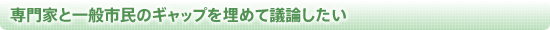 専門家と一般市民のギャップを埋めて議論したい
