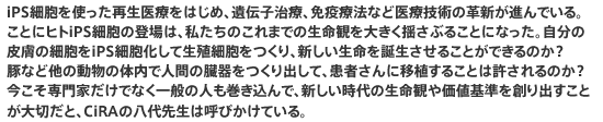 iPS細胞を使った再生医療をはじめ、遺伝子治療、免疫療法など医療技術の革新が進んでいる。ことにヒトiPS細胞の登場は、私たちのこれまでの生命観を大きく揺さぶることになった。自分の皮膚の細胞をiPS細胞化して生殖細胞をつくり、新しい生命を誕生させることができるのか？　豚など他の動物の体内で人間の臓器をつくり出して、患者さんに移植することは許されるのか？　今こそ専門家だけでなく一般の人も巻き込んで、新しい時代の生命観や価値基準を創り出すことが大切だと、CiRAの八代先生は呼びかけている。