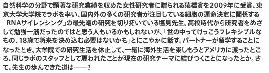 自然科学の分野で顕著な研究業績を収めた女性研究者に贈られる猿橋賞を2009年に受賞、東京大学大学院でラボを率い、国内外の多くの研究者が注目している細胞の運命決定に関係する「RNAサイレンシング」の最先端の研究を切り拓いている塩見先生。高校時代から研究者をめざして勉強一筋だったのではと思う人もいるかもしれないが、「世の中ってけっこうフレキシブルなもの、18歳で将来を決め込む必要はないかも」とにこやかに話す。パートナーが留学することになったとき、大学院での研究生活を休止して、一緒に海外生活を楽しもうとアメリカに渡ったところ、同じラボのスタッフとして雇われたことが現在の研究テーマに結びつくことになったとか。さて、先生の歩んできた道は──？