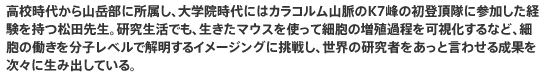 高校時代から山岳部に所属し、大学院時代にはカラコルム山脈のK7峰の初登頂隊に参加した経験を持つ松田先生。研究生活でも、生きたマウスを使って細胞の増殖過程を可視化するなど、細胞の働きを分子レベルで解明するイメージングに挑戦し、世界の研究者をあっと言わせる成果を次々に生み出している。