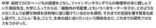 中学・高校で30万ページもの読書をこなし、ファインマンやランダウらの物理学の本に親しんでいた岡田先生。大学に入ってからは、「細胞内の宅配便」ともいうべきモーター分子が、どのようなメカニズムで必要な物資を目的地に送り届けているのかを探究。それまでの定説を覆す発見も成し遂げた。とことん「見る」ことで、生命の謎に迫りたいという岡田先生に、これまでの研究プロセスをうかがった。